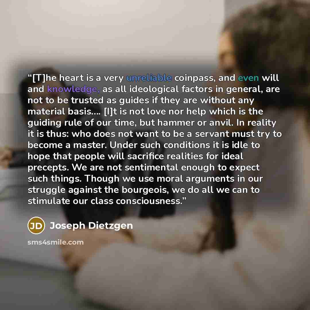 “[T]he heart is a very unreliable coinpass, and even will and knowledge, as all ideological factors in general, are not to be trusted as guides if they are without any material basis…. [I]t is not love nor help which is the guiding rule of our time, but hammer or anvil. In reality it is thus: who…” quote by Joseph Dietzgen