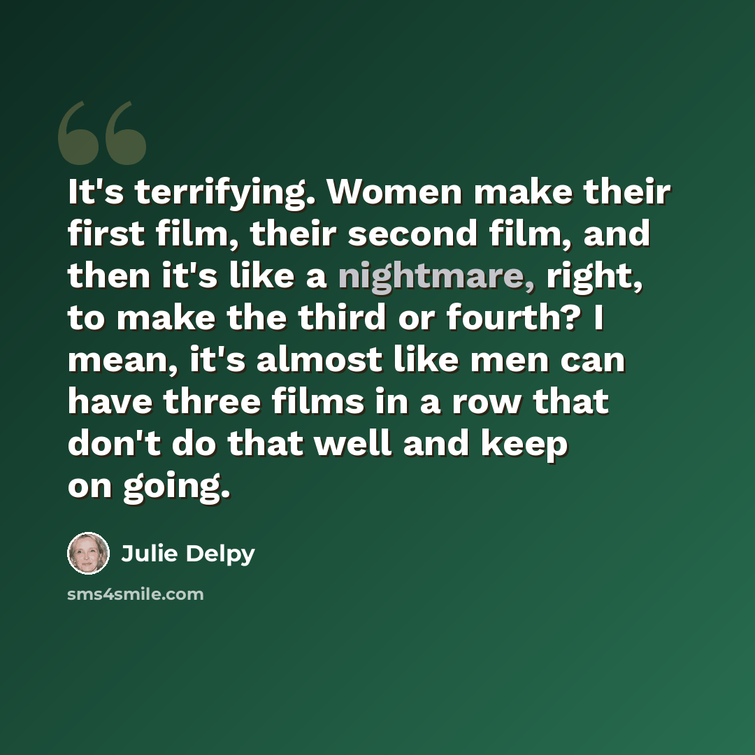 “It's terrifying. Women make their first film, their second film, and then it's like a nightmare, right, to make the third or fourth? I mean, it's almost like men can have three films in a row that don't do that well and keep on going.” quote by Julie Delpy