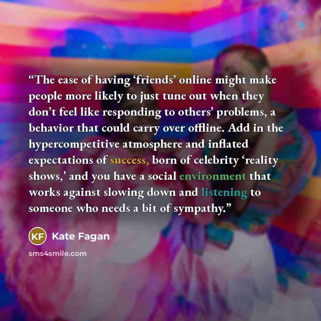 “The ease of having ‘friends’ online might make people more likely to just tune out when they don’t feel like responding to others’ problems, a behavior that could carry over offline. Add in the hypercompetitive atmosphere and inflated expectations of success, born of celebrity ‘reality shows,’ and…” quote by Kate Fagan