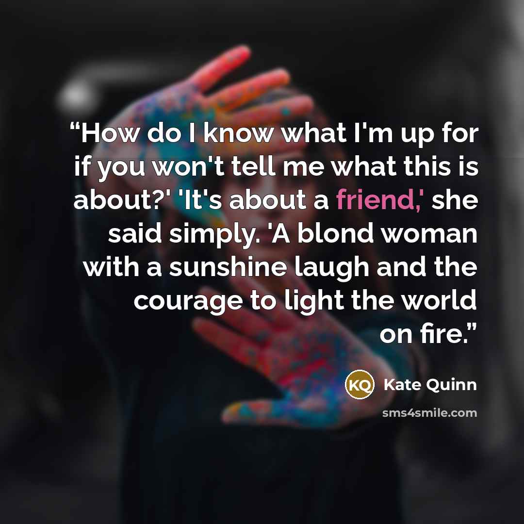 “How do I know what I'm up for if you won't tell me what this is about?' 'It's about a friend,' she said simply. 'A blond woman with a sunshine laugh and the courage to light the world on fire.” quote by Kate Quinn