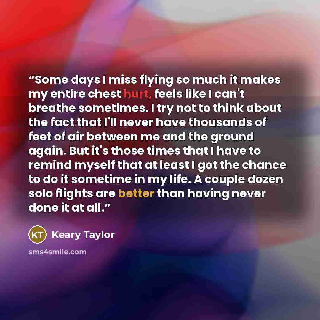 “Some days I miss flying so much it makes my entire chest hurt, feels like I can't breathe sometimes. I try not to think about the fact that I'll never have thousands of feet of air between me and the ground again. But it's those times that I have to remind myself that at least I got the chance to…” quote by Keary Taylor