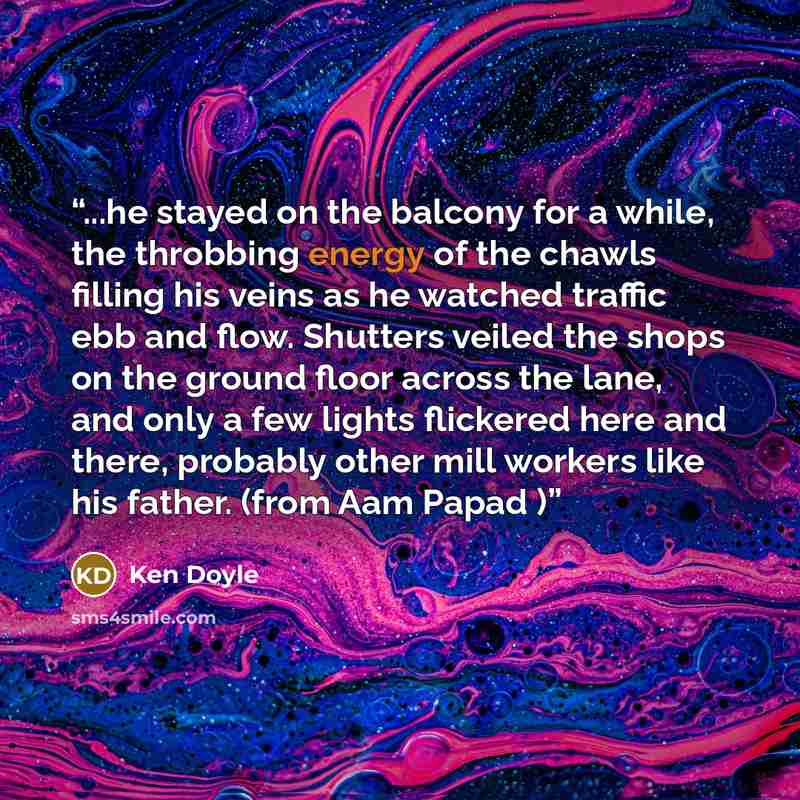 “...he stayed on the balcony for a while, the throbbing energy of the chawls filling his veins as he watched traffic ebb and flow. Shutters veiled the shops on the ground floor across the lane, and only a few lights flickered here and there, probably other mill workers like his father. (from Aam…” quote by Ken Doyle