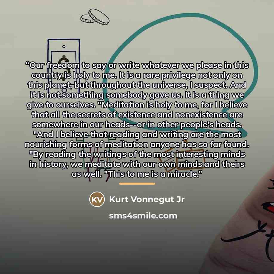 “Our freedom to say or write whatever we please in this country is holy to me. It is a rare privilege not only on this planet, but throughout the universe, I suspect. And it is not something somebody gave us. It is a thing we give to ourselves. "Meditation is holy to me, for I believe that all the…” quote by Kurt Vonnegut Jr