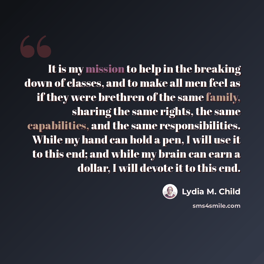 “It is my mission to help in the breaking down of classes, and to make all men feel as if they were brethren of the same family, sharing the same rights, the same capabilities, and the same responsibilities. While my hand can hold a pen, I will use it to this end; and while my brain can earn a…” quote by Lydia M. Child