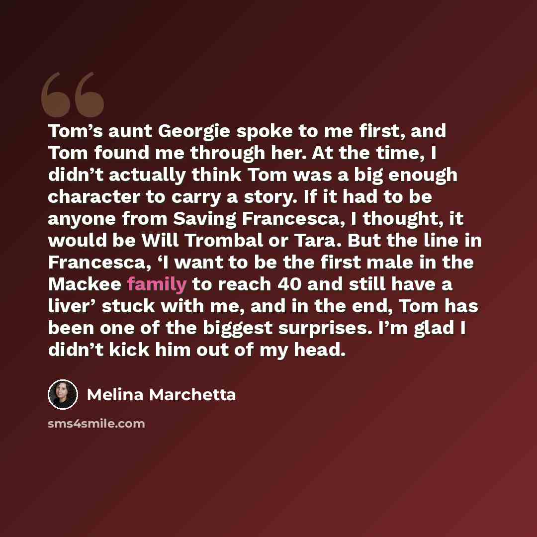 “Tom’s aunt Georgie spoke to me first, and Tom found me through her. At the time, I didn’t actually think Tom was a big enough character to carry a story. If it had to be anyone from Saving Francesca, I thought, it would be Will Trombal or Tara. But the line in Francesca, ‘I want to be the first…” quote by Melina Marchetta