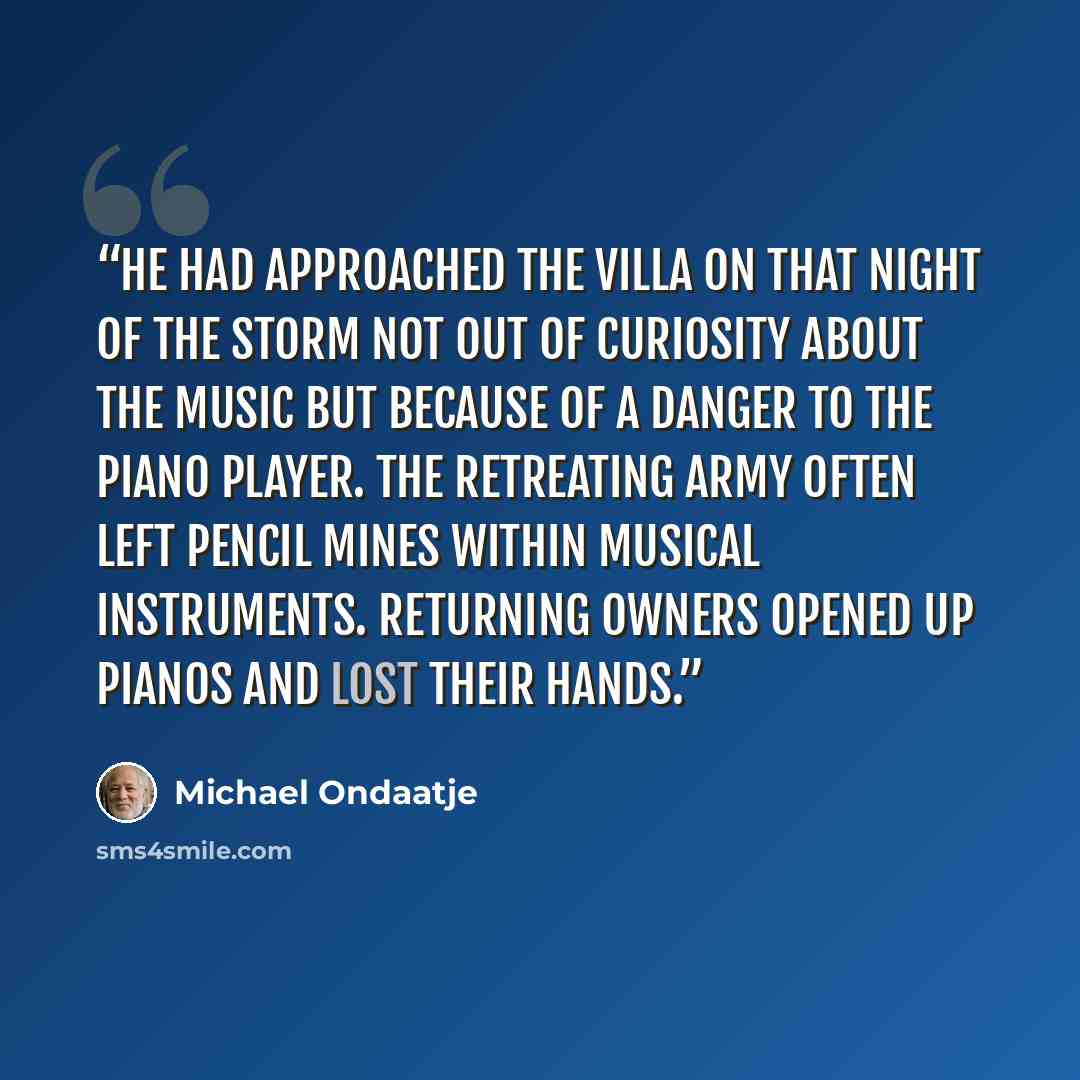 “He had approached the villa on that night of the storm not out of curiosity about the music but because of a danger to the piano player. The retreating army often left pencil mines within musical instruments. Returning owners opened up pianos and lost their hands.” quote by Michael Ondaatje