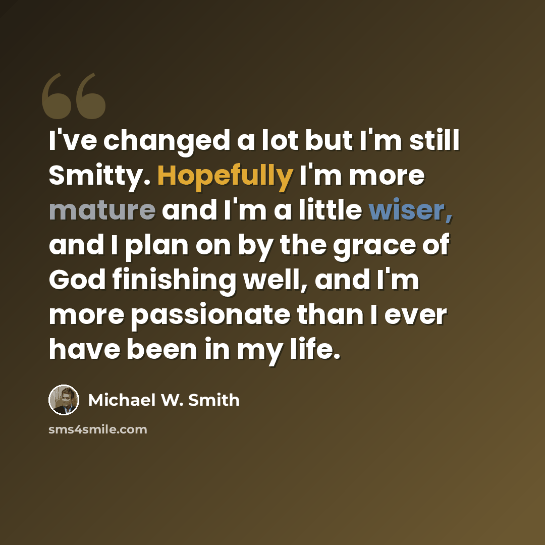 “I've changed a lot but I'm still Smitty. Hopefully I'm more mature and I'm a little wiser, and I plan on by the grace of God finishing well, and I'm more passionate than I ever have been in my life.” quote by Michael W. Smith