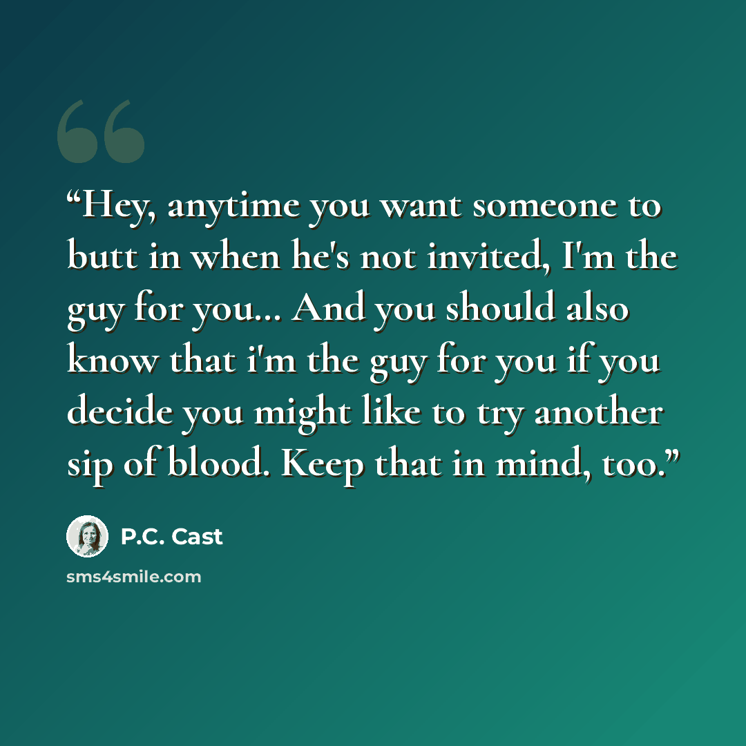 “Hey, anytime you want someone to butt in when he's not invited, I'm the guy for you… And you should also know that i'm the guy for you if you decide you might like to try another sip of blood. Keep that in mind, too.” quote by P.C. Cast