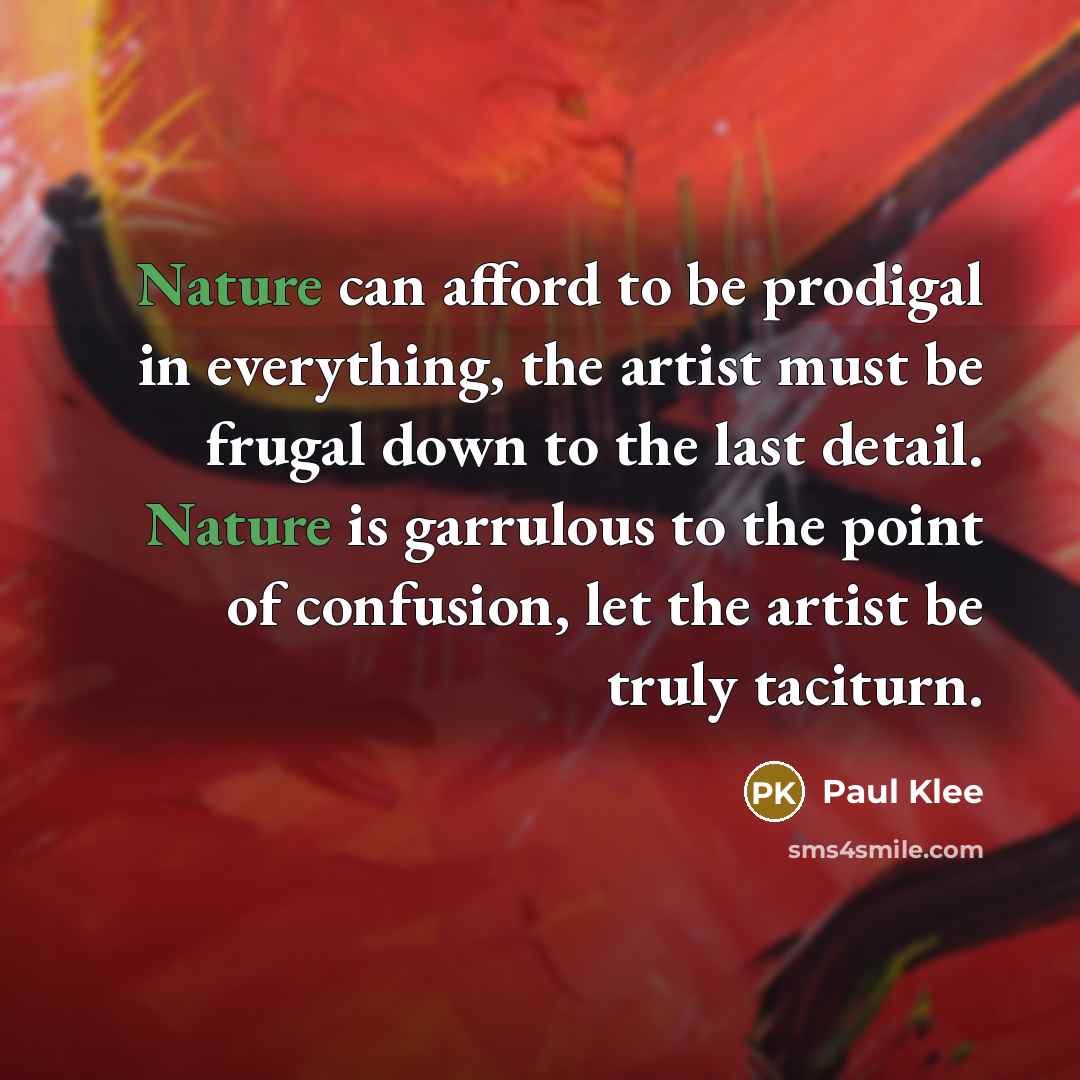 “Nature can afford to be prodigal in everything, the artist must be frugal down to the last detail. Nature is garrulous to the point of confusion, let the artist be truly taciturn.” quote by Paul Klee