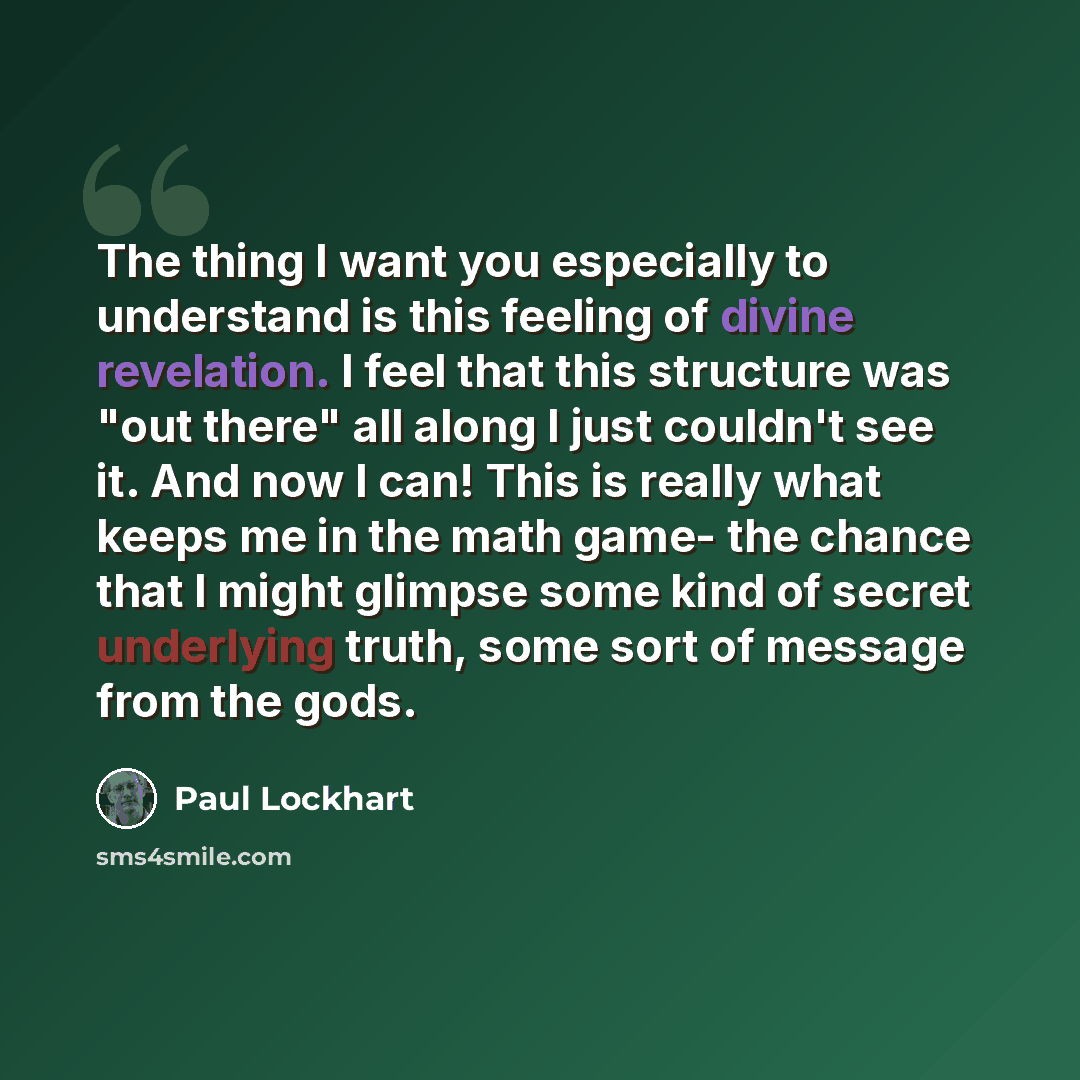 “The thing I want you especially to understand is this feeling of divine revelation. I feel that this structure was "out there" all along I just couldn't see it. And now I can! This is really what keeps me in the math game- the chance that I might glimpse some kind of secret underlying truth, some…” quote by Paul Lockhart