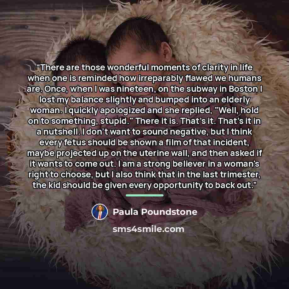 “There are those wonderful moments of clarity in life when one is reminded how irreparably flawed we humans are. Once, when I was nineteen, on the subway in Boston I lost my balance slightly and bumped into an elderly woman. I quickly apologized and she replied, "Well, hold on to something…” quote by Paula Poundstone