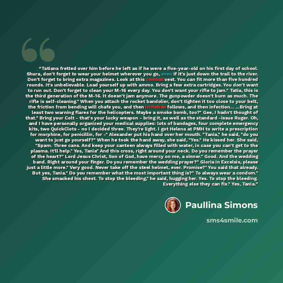 “Tatiana fretted over him before he left as if he were a five-year-old on his first day of school. Shura, don't forget to wear your helmet wherever you go, even if it's just down the trail to the river. Don't forget to bring extra magazines. Look at this combat vest. You can fit more than five…” quote by Paullina Simons
