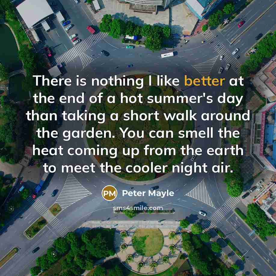 “There is nothing I like better at the end of a hot summer's day than taking a short walk around the garden. You can smell the heat coming up from the earth to meet the cooler night air.” quote by Peter Mayle