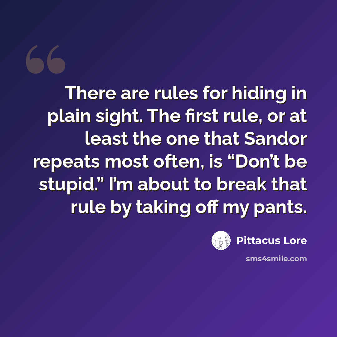 “There are rules for hiding in plain sight. The first rule, or at least the one that Sandor repeats most often, is “Don’t be stupid.” I’m about to break that rule by taking off my pants.” quote by Pittacus Lore