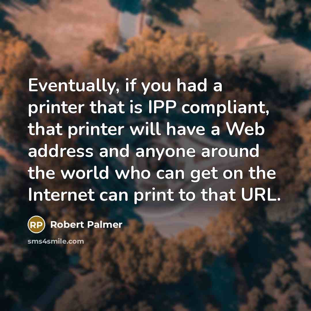 “Eventually, if you had a printer that is IPP compliant, that printer will have a Web address and anyone around the world who can get on the Internet can print to that URL.” quote by Robert Palmer
