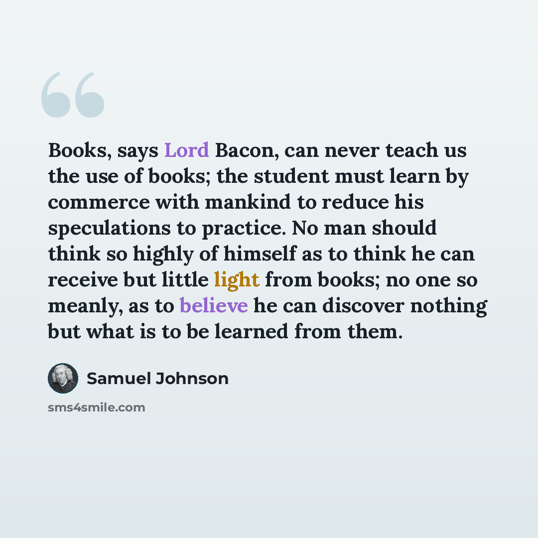 “Books, says Lord Bacon, can never teach us the use of books; the student must learn by commerce with mankind to reduce his speculations to practice. No man should think so highly of himself as to think he can receive but little light from books; no one so meanly, as to believe he can discover…” quote by Samuel Johnson