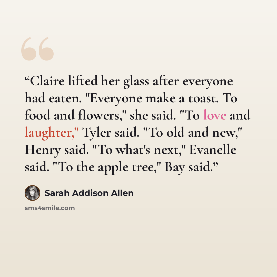 “Claire lifted her glass after everyone had eaten. "Everyone make a toast. To food and flowers," she said. "To love and laughter," Tyler said. "To old and new," Henry said. "To what's next," Evanelle said. "To the apple tree," Bay said.” quote by Sarah Addison Allen