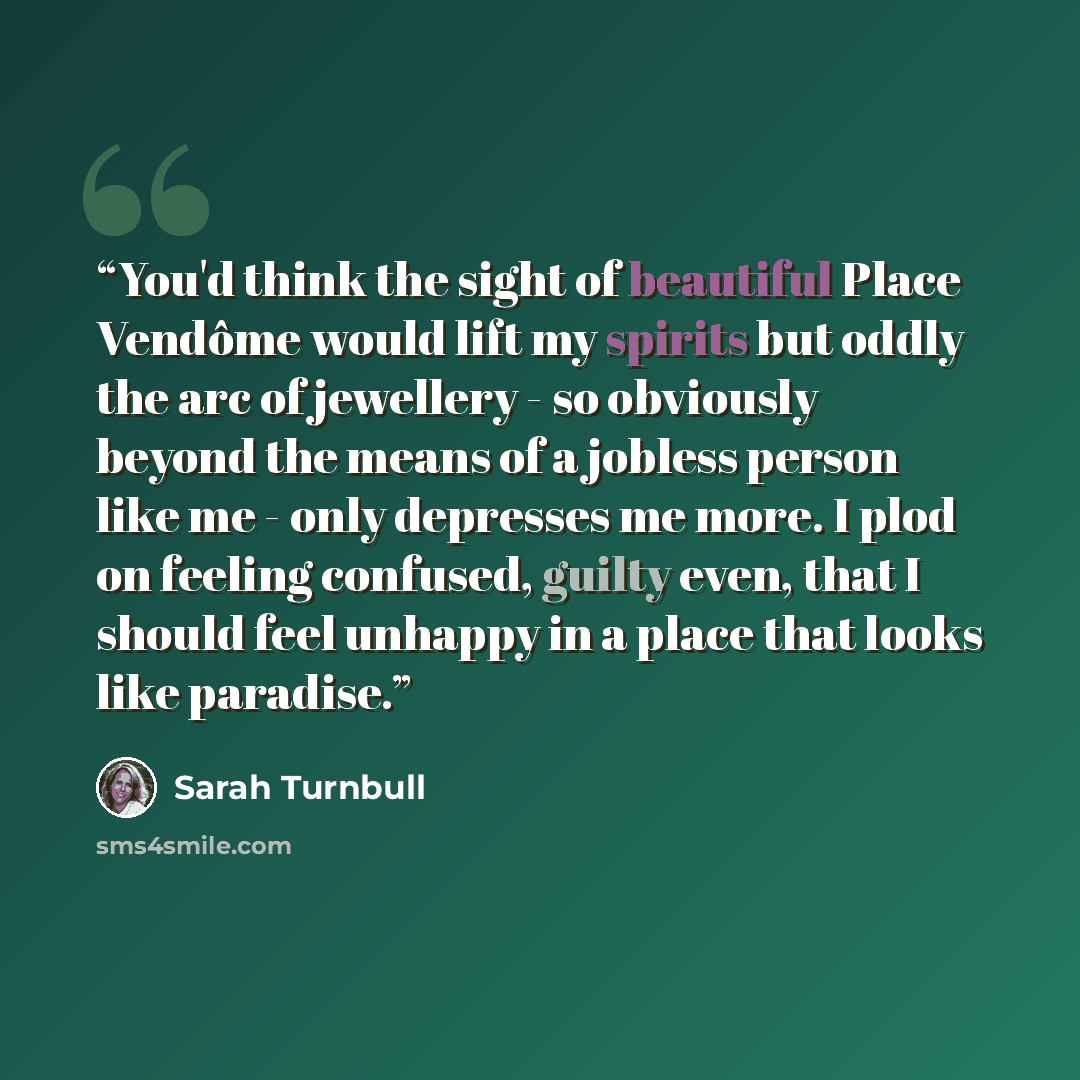 “You'd think the sight of beautiful Place Vendôme would lift my spirits but oddly the arc of jewellery - so obviously beyond the means of a jobless person like me - only depresses me more. I plod on feeling confused, guilty even, that I should feel unhappy in a place that looks like paradise.” quote by Sarah Turnbull
