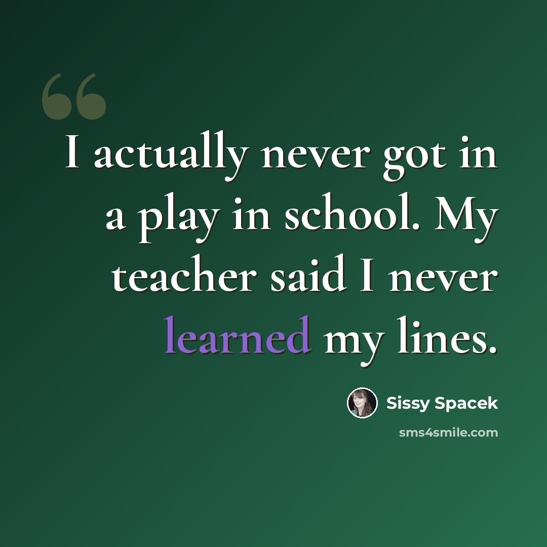 “I actually never got in a play in school. My teacher said I never learned my lines.” quote by Sissy Spacek