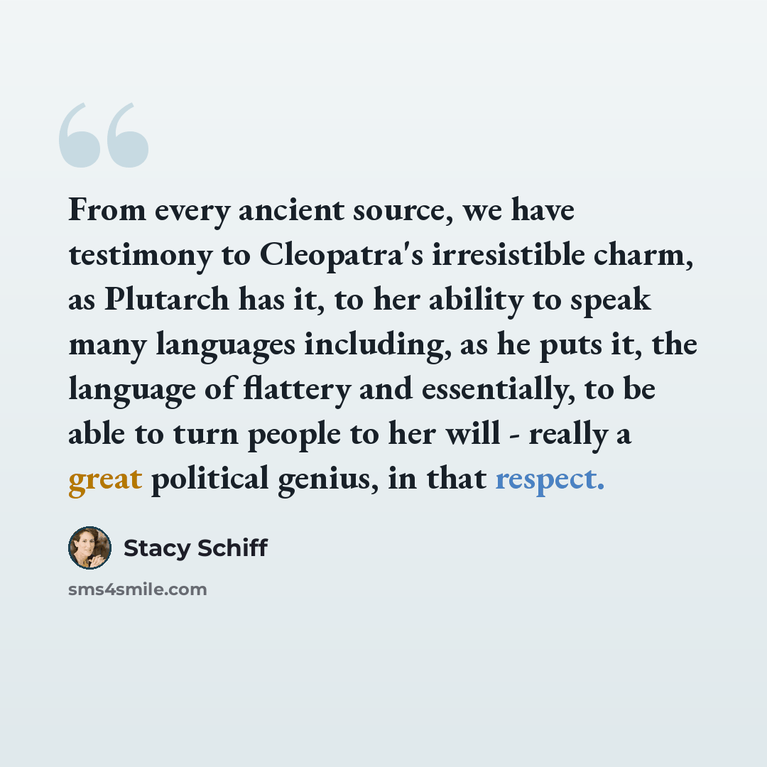 “From every ancient source, we have testimony to Cleopatra's irresistible charm, as Plutarch has it, to her ability to speak many languages including, as he puts it, the language of flattery and essentially, to be able to turn people to her will - really a great political genius, in that respect.” quote by Stacy Schiff