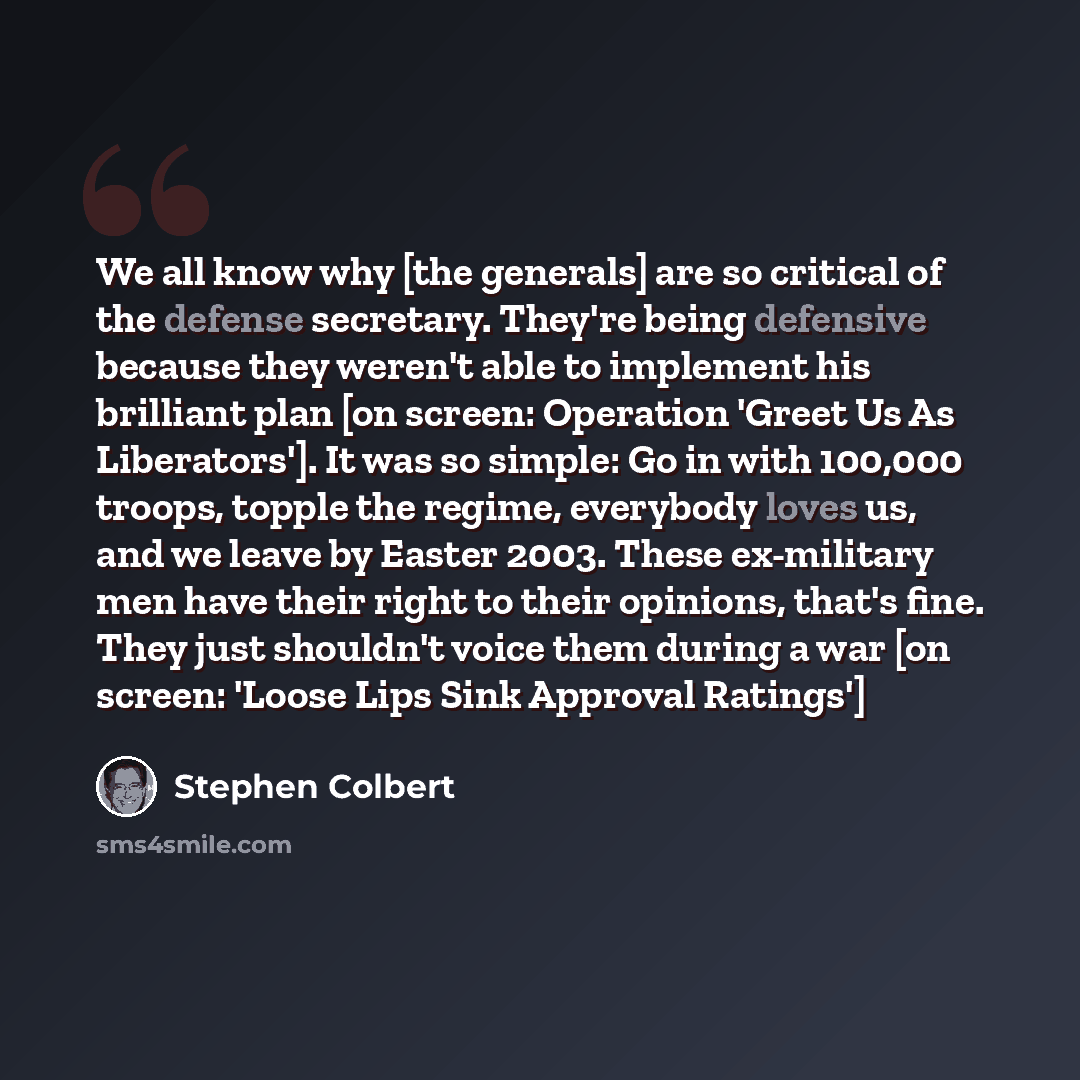 “We all know why [the generals] are so critical of the defense secretary. They're being defensive because they weren't able to implement his brilliant plan [on screen: Operation 'Greet Us As Liberators']. It was so simple: Go in with 100,000 troops, topple the regime, everybody loves us, and we…” quote by Stephen Colbert