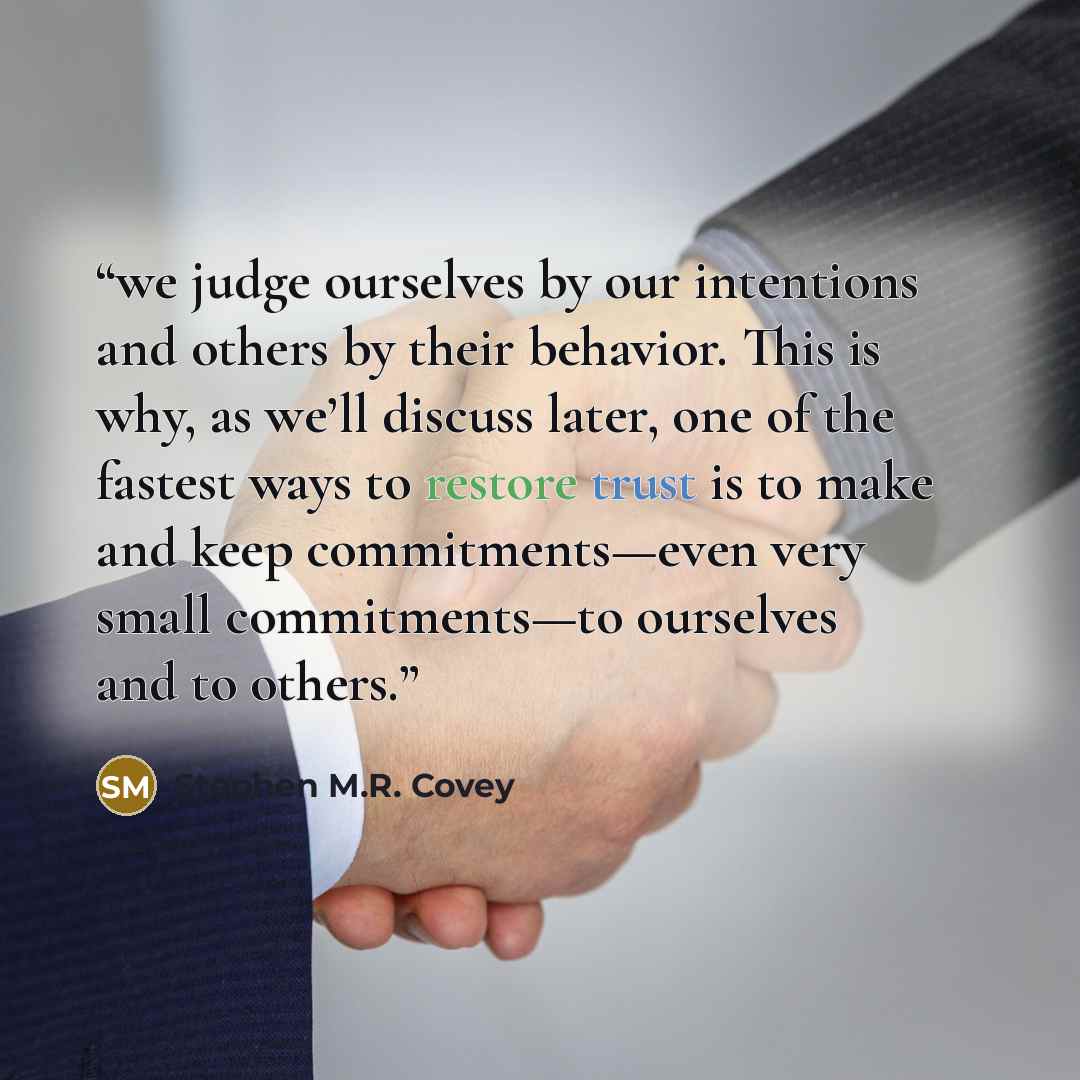 “we judge ourselves by our intentions and others by their behavior. This is why, as we’ll discuss later, one of the fastest ways to restore trust is to make and keep commitments—even very small commitments—to ourselves and to others.” quote by Stephen M.R. Covey