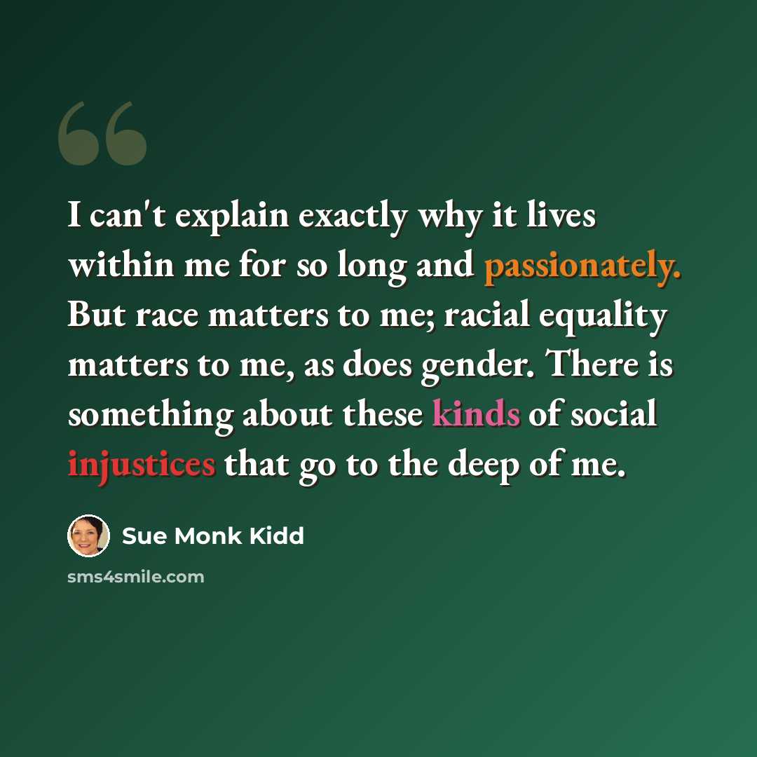 “I can't explain exactly why it lives within me for so long and passionately. But race matters to me; racial equality matters to me, as does gender. There is something about these kinds of social injustices that go to the deep of me.” quote by Sue Monk Kidd