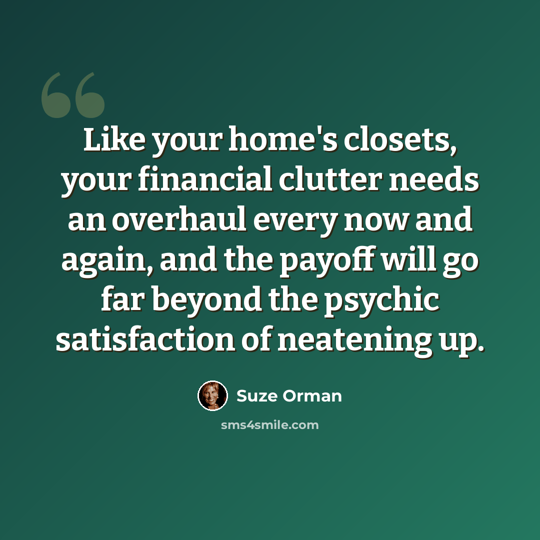 “Like your home's closets, your financial clutter needs an overhaul every now and again, and the payoff will go far beyond the psychic satisfaction of neatening up.” quote by Suze Orman