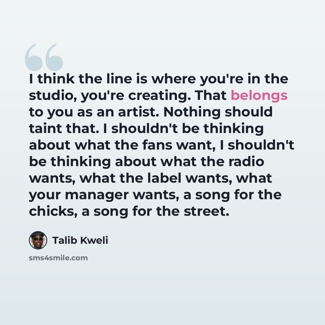 “I think the line is where you're in the studio, you're creating. That belongs to you as an artist. Nothing should taint that. I shouldn't be thinking about what the fans want, I shouldn't be thinking about what the radio wants, what the label wants, what your manager wants, a song for the chicks…” quote by Talib Kweli