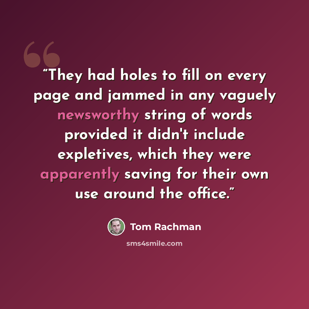 “They had holes to fill on every page and jammed in any vaguely newsworthy string of words provided it didn't include expletives, which they were apparently saving for their own use around the office.” quote by Tom Rachman