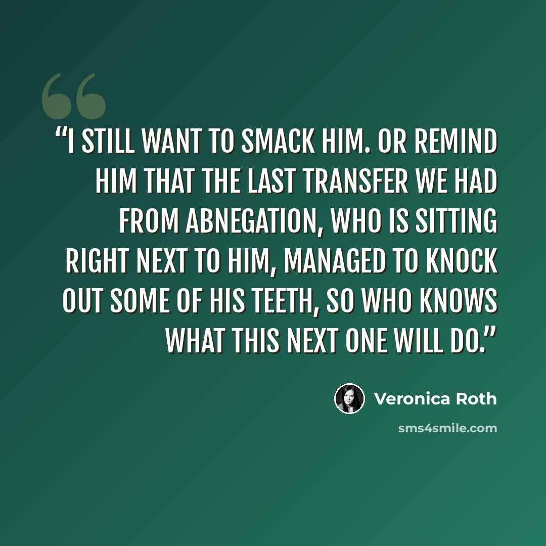 “I still want to smack him. Or remind him that the last transfer we had from Abnegation, who is sitting right next to him, managed to knock out some of his teeth, so who knows what this next one will do.” quote by Veronica Roth