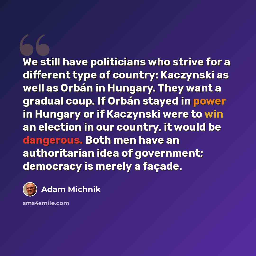 “We still have politicians who strive for a different type of country: Kaczynski as well as Orbán in Hungary. They want a gradual coup. If Orbán stayed in power in Hungary or if Kaczynski were to win an election in our country, it would be dangerous. Both men have an authoritarian idea of…” quote by Adam Michnik