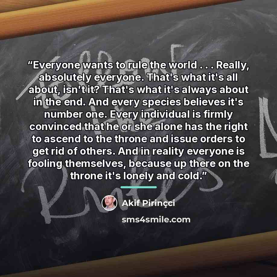 “Everyone wants to rule the world . . . Really, absolutely everyone. That's what it's all about, isn't it? That's what it's always about in the end. And every species believes it's number one. Every individual is firmly convinced that he or she alone has the right to ascend to the throne and issue…” quote by Akif Pirinçci