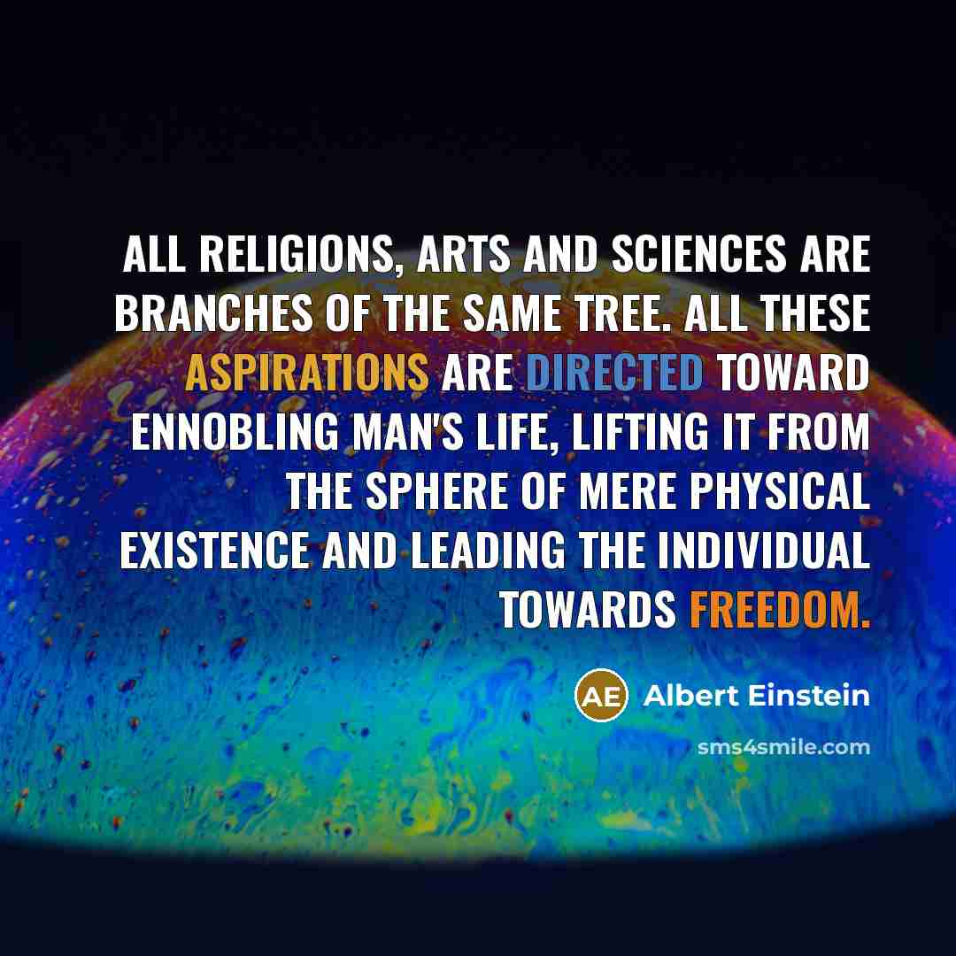 “All religions, arts and sciences are branches of the same tree. All these aspirations are directed toward ennobling man's life, lifting it from the sphere of mere physical existence and leading the individual towards freedom.” quote by Albert Einstein