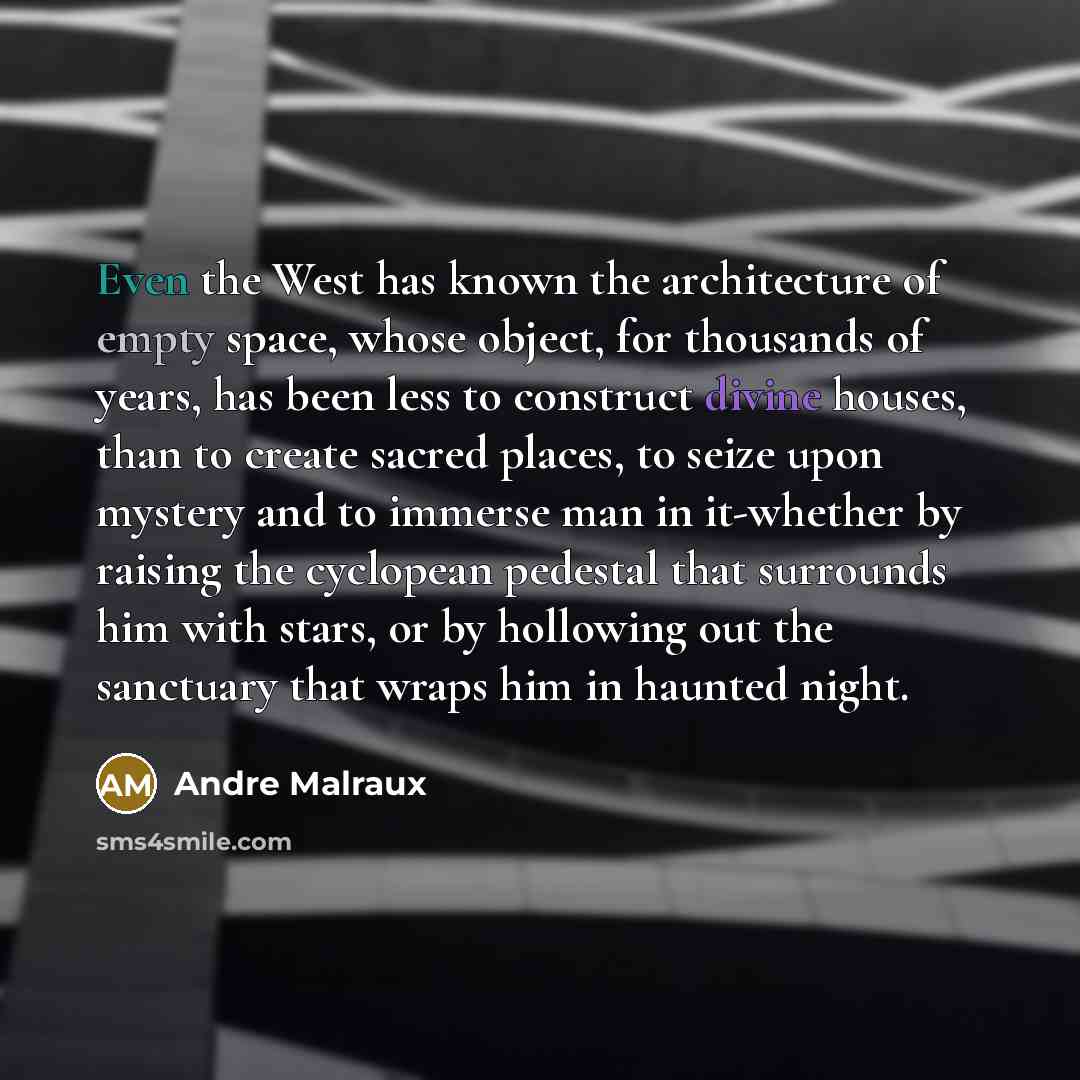“Even the West has known the architecture of empty space, whose object, for thousands of years, has been less to construct divine houses, than to create sacred places, to seize upon mystery and to immerse man in it-whether by raising the cyclopean pedestal that surrounds him with stars, or by…” quote by Andre Malraux