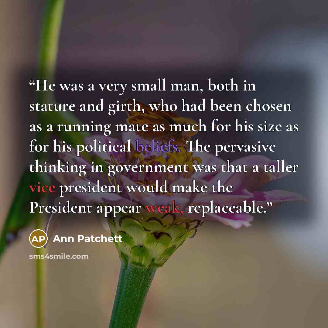 “He was a very small man, both in stature and girth, who had been chosen as a running mate as much for his size as for his political beliefs. The pervasive thinking in government was that a taller vice president would make the President appear weak, replaceable.” quote by Ann Patchett