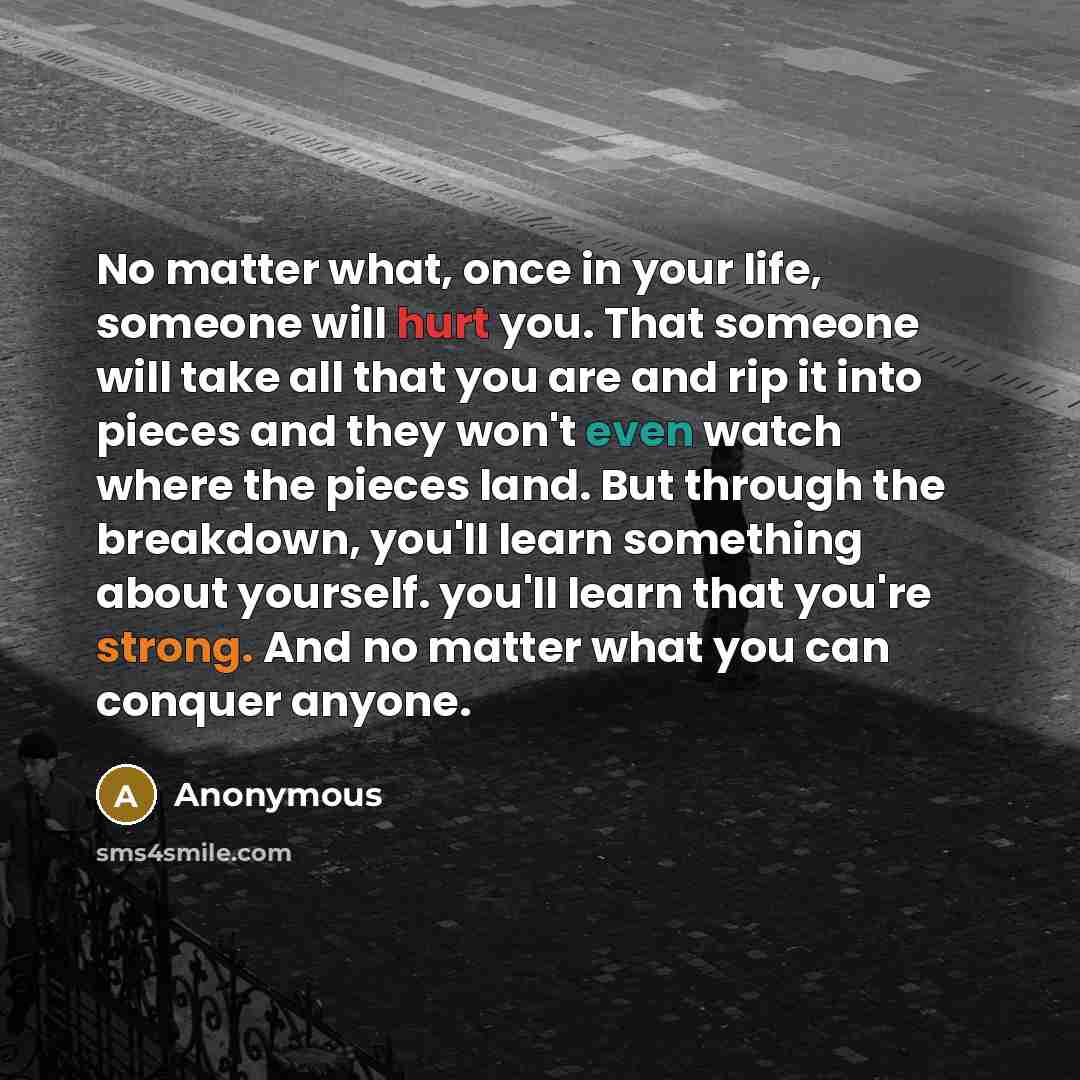 “No matter what, once in your life, someone will hurt you. That someone will take all that you are and rip it into pieces and they won't even watch where the pieces land. But through the breakdown, you'll learn something about yourself. you'll learn that you're strong. And no matter what you can…” quote by Anonymous