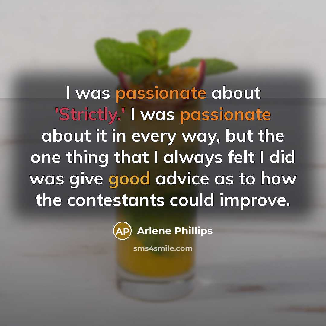“I was passionate about 'Strictly.' I was passionate about it in every way, but the one thing that I always felt I did was give good advice as to how the contestants could improve.” quote by Arlene Phillips