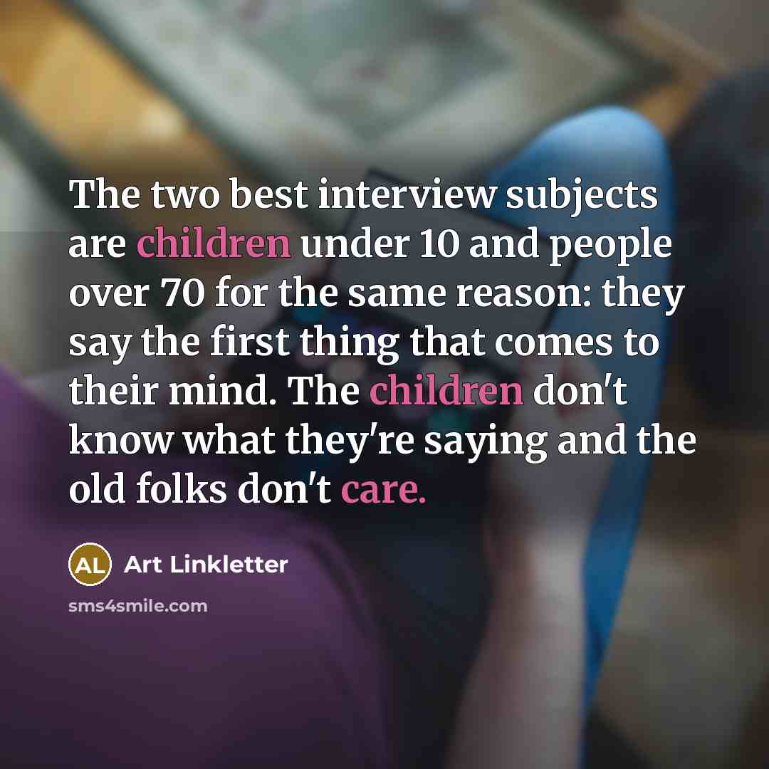 “The two best interview subjects are children under 10 and people over 70 for the same reason: they say the first thing that comes to their mind. The children don't know what they're saying and the old folks don't care.” quote by Art Linkletter