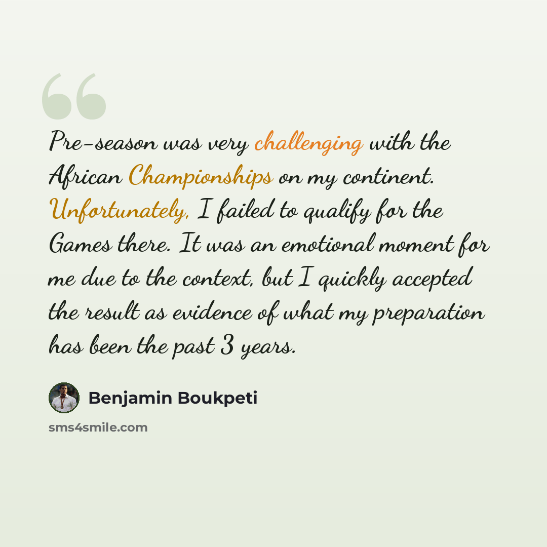 “Pre-season was very challenging with the African Championships on my continent. Unfortunately, I failed to qualify for the Games there. It was an emotional moment for me due to the context, but I quickly accepted the result as evidence of what my preparation has been the past 3 years.” quote by Benjamin Boukpeti