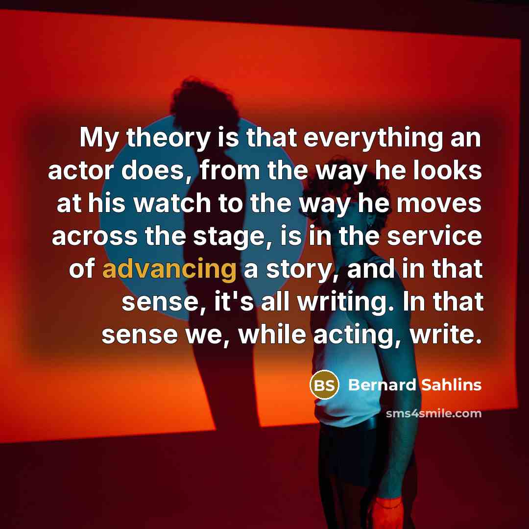 “My theory is that everything an actor does, from the way he looks at his watch to the way he moves across the stage, is in the service of advancing a story, and in that sense, it's all writing. In that sense we, while acting, write.” quote by Bernard Sahlins