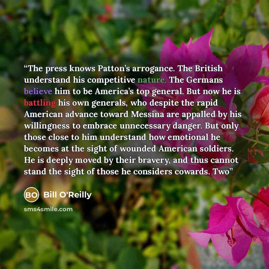 “The press knows Patton’s arrogance. The British understand his competitive nature. The Germans believe him to be America’s top general. But now he is battling his own generals, who despite the rapid American advance toward Messina are appalled by his willingness to embrace unnecessary danger. But…” quote by Bill O'Reilly