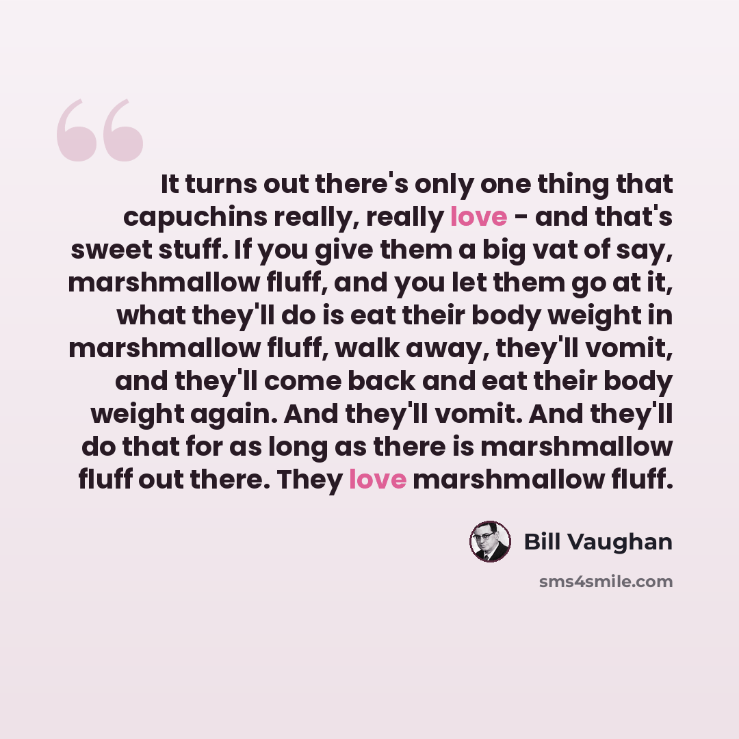 “It turns out there's only one thing that capuchins really, really love - and that's sweet stuff. If you give them a big vat of say, marshmallow fluff, and you let them go at it, what they'll do is eat their body weight in marshmallow fluff, walk away, they'll vomit, and they'll come back and eat…” quote by Bill Vaughan