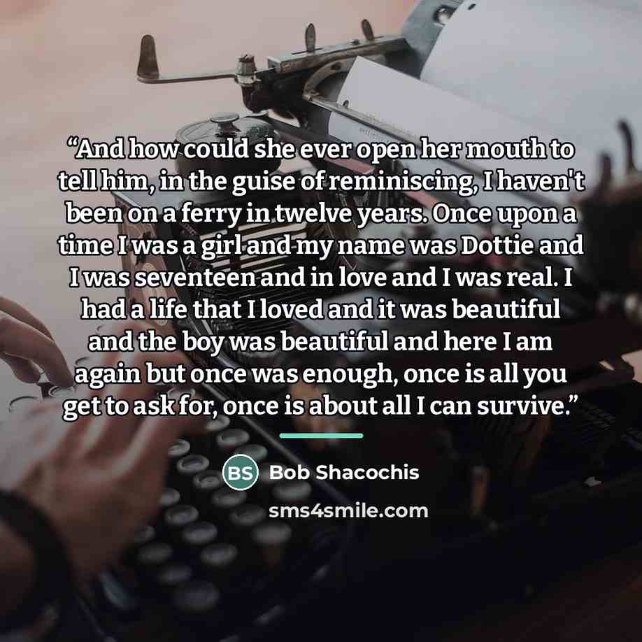 “And how could she ever open her mouth to tell him, in the guise of reminiscing, I haven't been on a ferry in twelve years. Once upon a time I was a girl and my name was Dottie and I was seventeen and in love and I was real. I had a life that I loved and it was beautiful and the boy was beautiful…” quote by Bob Shacochis