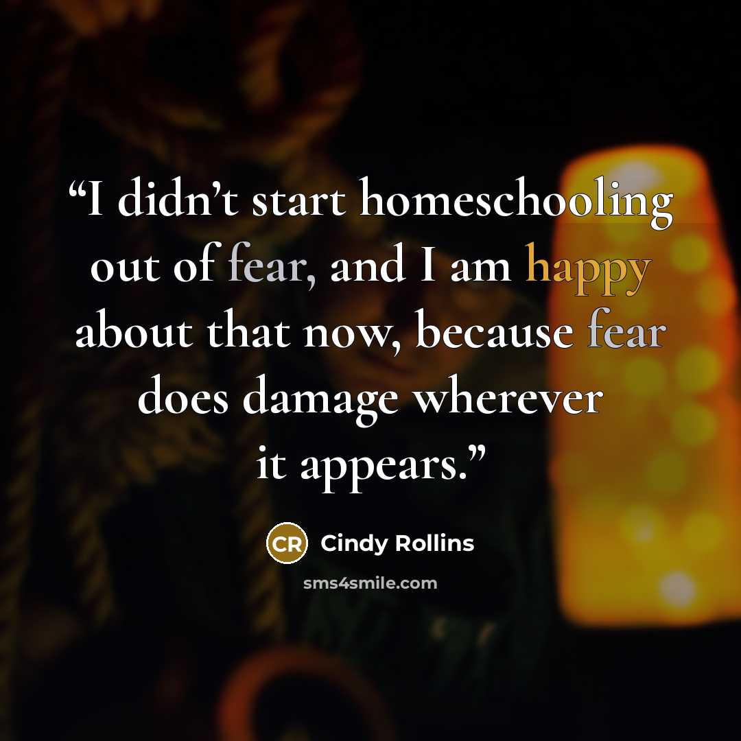 “I didn’t start homeschooling out of fear, and I am happy about that now, because fear does damage wherever it appears.” quote by Cindy Rollins