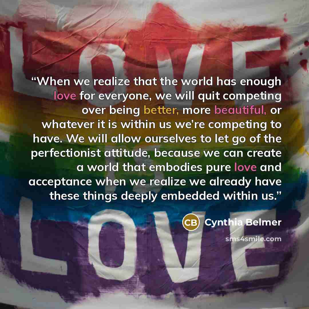 “When we realize that the world has enough love for everyone, we will quit competing over being better, more beautiful, or whatever it is within us we’re competing to have. We will allow ourselves to let go of the perfectionist attitude, because we can create a world that embodies pure love and…” quote by Cynthia Belmer