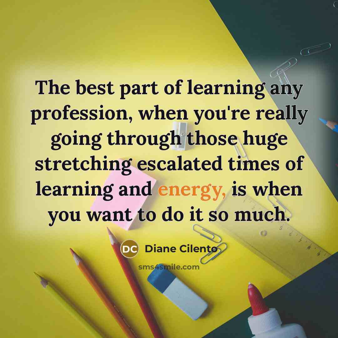 “The best part of learning any profession, when you're really going through those huge stretching escalated times of learning and energy, is when you want to do it so much.” quote by Diane Cilento