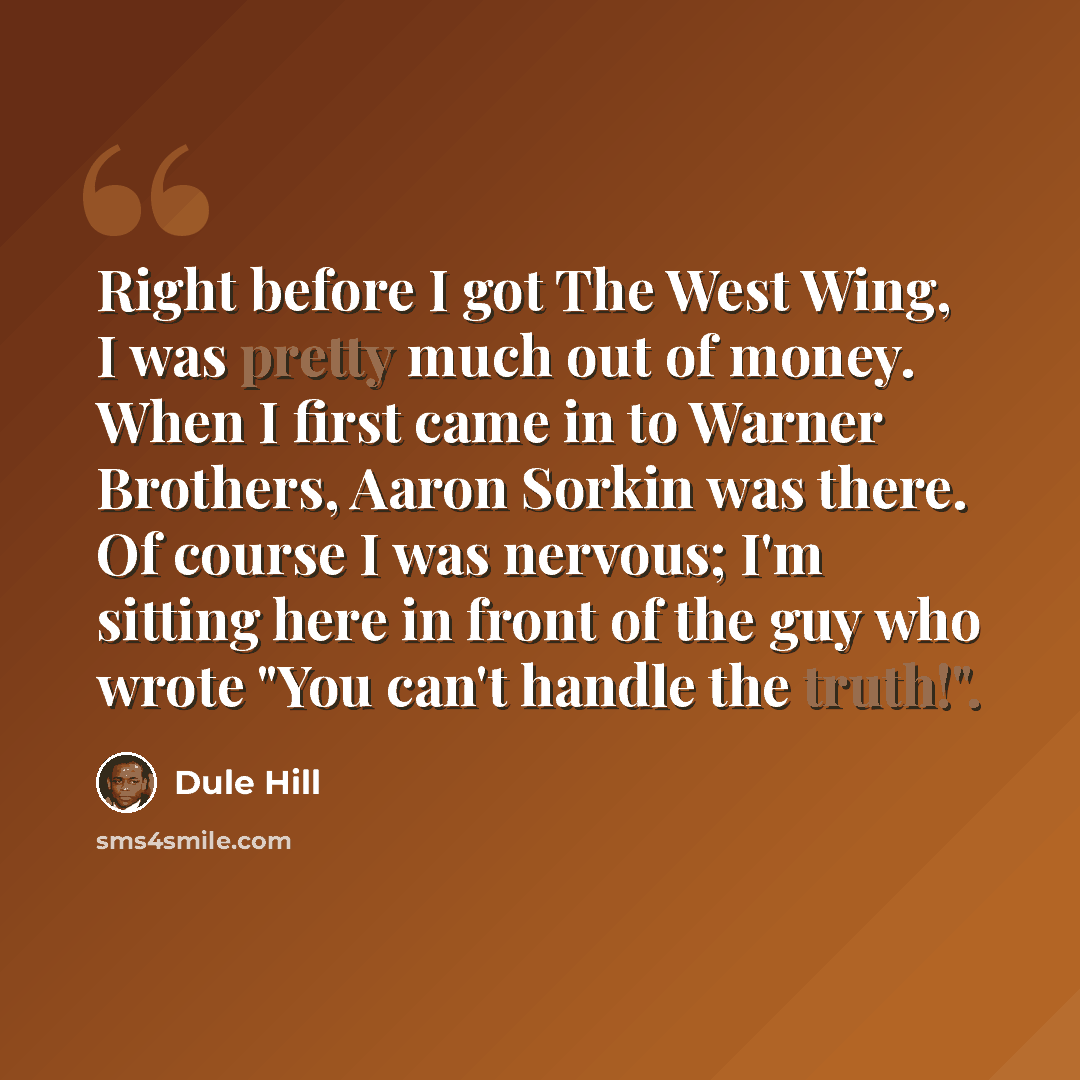“Right before I got The West Wing, I was pretty much out of money. When I first came in to Warner Brothers, Aaron Sorkin was there. Of course I was nervous; I'm sitting here in front of the guy who wrote "You can't handle the truth!".” quote by Dule Hill