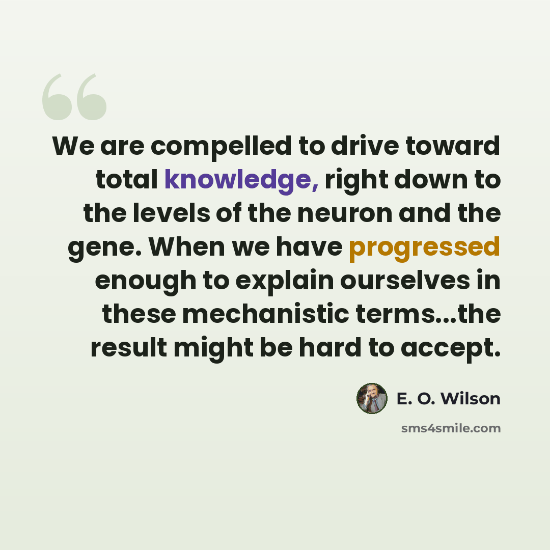 “We are compelled to drive toward total knowledge, right down to the levels of the neuron and the gene. When we have progressed enough to explain ourselves in these mechanistic terms...the result might be hard to accept.” quote by E. O. Wilson