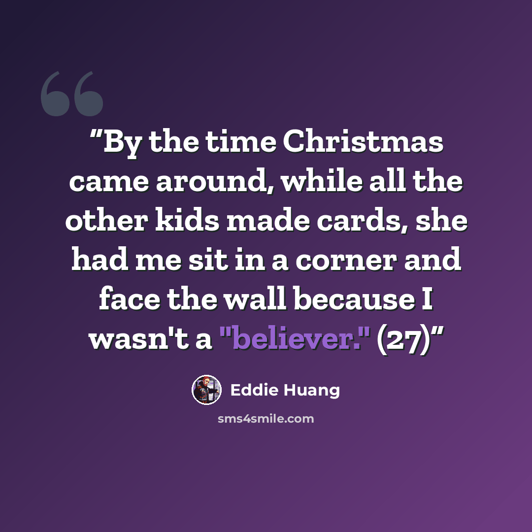 “By the time Christmas came around, while all the other kids made cards, she had me sit in a corner and face the wall because I wasn't a "believer." (27)” quote by Eddie Huang